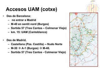 Accesos UAM (cotxe)
•   Des de Barcelona:
     – no entrar a Madrid
     – M-40 en sentit nord (Burgos)
     – Sortida 57 ...