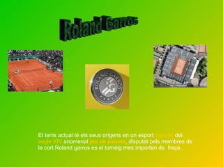 El tenis actual  té els seus orígens en un esport  francès  del  segle XIV  anomenat  jeu de paume , disputat pels membres de la cort.Roland garros es el torneig mes importan de  fraça . Roland Garros 