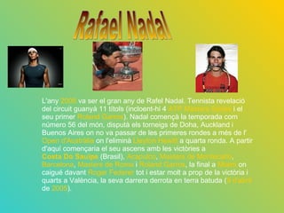 L'any  2005  va ser el gran any de Rafel Nadal. Tennista revelació del circuit guanyà 11 títols (incloent-hi 4  ATP Masters Series  i el seu primer  Roland Garros ). Nadal començà la temporada com número 56 del món, disputà els torneigs de Doha, Auckland i Buenos Aires on no va passar de les primeres rondes a més de l' Open d'Austràlia  on l'eliminà  Lleyton Hewitt  a quarta ronda. A partir d'aquí començaria el seu ascens amb les victòries a  Costa Do Sauipe  (Brasil),  Acapulco ,  Masters de Montecarlo ,  Barcelona ,  Masters de Roma  i  Roland Garros , la final a  Miami  on caigué davant  Roger Federer  tot i estar molt a prop de la victòria i quarts a València, la seva darrera derrota en terra batuda ( 9 d'abril  de  2005 ). Rafael Nadal 