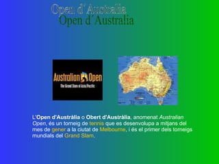 L' Open d'Austràlia  o  Obert d'Austràlia , anomenat  Australian Open , és un torneig de  tennis  que es desenvolupa a mitjans del mes de  gener  a la ciutat de  Melbourne , i és el primer dels torneigs mundials del  Grand Slam . Open d´Australia 