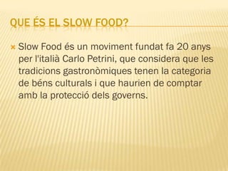 QUE ÉS EL SLOW FOOD?

   Slow Food és un moviment fundat fa 20 anys
    per l'italià Carlo Petrini, que considera que les
    tradicions gastronòmiques tenen la categoria
    de béns culturals i que haurien de comptar
    amb la protecció dels governs.
 