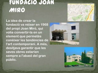 La idea de crear la
fundació va néixer en 1968
del propi Joan Miró, qui
volia convertir-la en un
element que permetés
conèixer les tendències de
l'art contemporani. A més,
desitjava garantir que les
seves obres estarien
sempre a l'abast del gran
públic.
 