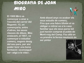 El 1900 Miró va
començar a anar a
l'escola del carrer del
Regomir, 13, on
començaria, entre
d'altres, les seves
classes de dibuix. Més
endavant, el 1907, va
començar a estudiar
comerç, segons desig
del seu pare, per així
poder tenir una bona
formació i aconseguir
ser «algú a la vida».
Amb disset anys va acabar els
seus estudis de comerç.
Fins que una febre tifoide el va
obligar a retirar-se a la casa
familiar que els seus pares tot
just havien comprat al poble de
Mont-roig del Camp. Fou allà on
va prendre la ferma resolució de
ser pintor
 