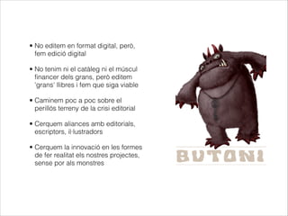 • No editem en format digital, però,
fem edició digital
• No tenim ni el catàleg ni el múscul
financer dels grans, però editem
'grans' llibres i fem que siga viable
• Caminem poc a poc sobre el
perillós terreny de la crisi editorial
• Cerquem aliances amb editorials,
escriptors, il·lustradors
• Cerquem la innovació en les formes
de fer realitat els nostres projectes,
sense por als monstres

 