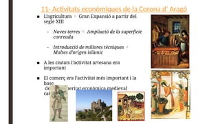 11- Activitats econòmiques de la Corona d’ Aragó
■ L’agricultura  Gran Expansió a partir del
segle XIII
– Noves terres  Ampliació de la superfície
conreada
– Introducció de millores tècniques 
Moltes d’origen islàmic
■ A les ciutats l’activitat artesana era
important
■ El comerç era l’activitat més important i la
base
de la prosperitat econòmica medieval
catalana
 