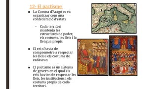 12- El pactisme
■ La Corona d’Aragó es va
organitzar com una
confederació d’estats
– Cada territori
mantenia les
estructures de poder,
els costums, les lleis i la
llengua propis.
■ El rei s’havia de
comprometre a respectar
les lleis i els costums de
cadascun
■ El pactisme és un sistema
de govern en el qual els
reis havien de respectar les
lleis, les institucions i els
costums propis de cada
territori.
 