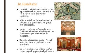 12- El pactisme
■ L’exercici del poder es basava en un
equilibri entre el poder del rei i el de
les institucions dels diversos
territoris.
■ Mitjançant el pactisme el monarca
compartia el poder amb els grups
més privilegiats.
■ La cort reial estava formada pels
familiars, els nobles, els clergues i els
funcionaris que envoltaven el
monarca.
■ També en formaven part el Consell
Reial, la Cúria, la Cancelleria i la
Tresoreria.
■ La cort era itinerant i viatjava d’un
regne a un altre perquè el rei, encara
 