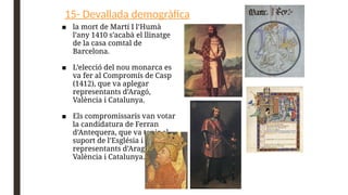 15- Devallada demogràfica
■ la mort de Martí I l’Humà
l’any 1410 s’acabà el llinatge
de la casa comtal de
Barcelona.
■ L’elecció del nou monarca es
va fer al Compromís de Casp
(1412), que va aplegar
representants d’Aragó,
València i Catalunya.
■ Els compromissaris van votar
la candidatura de Ferran
d’Antequera, que va tenir el
suport de l’Església i dels
representants d’Aragó,
València i Catalunya.
 