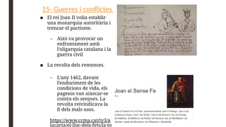 15- Guerres i conflictes
■ El rei Joan II volia establir
una monarquia autoritària i
trencar el pactisme.
– Això va provocar un
enfrontament amb
l’oligarquia catalana i la
guerra civil
■ La revolta dels remences.
– L’any 1462, davant
l’enduriment de les
condicions de vida, els
pagesos van aixecar-se
contra els senyors. La
revolta reivindicava la
fi dels mals usos.
https://www.ccma.cat/tv3/a
lacarta/el-lloc-dels-fets/la-to
 