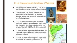 8- La conquesta de Mallorca i València
■ l’expansió de la Corona d’Aragó. Es va dirigir
cap al sud peninsular i cap a la Mediterrània
■ Els mercaders i els nobles catalans es van
orientar cap a la conquesta de les illes
Balears, perquè eren un regne musulmà ric i
un refugi de pirates.
■ El 1229 el rei Jaume I el Conqueridor va
conquerir Mallorca. Eivissa va ser conquerida
una mica més tard, i Menorca ho va ser en
temps d’Alfons III (1287), nét del rei Jaume I.
■ La conquesta del regne de València va ser una
iniciativa dels nobles aragonesos i dels ordes
religiosos militars.
■ El 1238 Jaume I va aconseguir la capitulació
de la ciutat de València. (minut 12:52)
 