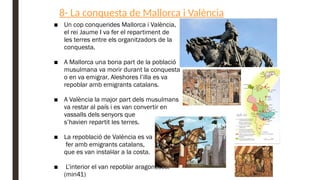 8- La conquesta de Mallorca i València
■ Un cop conquerides Mallorca i València,
el rei Jaume I va fer el repartiment de
les terres entre els organitzadors de la
conquesta.
■ A Mallorca una bona part de la població
musulmana va morir durant la conquesta
o en va emigrar. Aleshores l’illa es va
repoblar amb emigrants catalans.
■ A València la major part dels musulmans
va restar al país i es van convertir en
vassalls dels senyors que
s’havien repartit les terres.
■ La repoblació de València es va
fer amb emigrants catalans,
que es van instal·lar a la costa.
■ L’interior el van repoblar aragonesos.
(min41)
 
