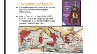 9- L’expansió Mediterrània
■ Els successors de Jaume I van iniciar una
expansió militar i comercial per la
Mediterrània.
■ Pere el Gran va conquerir Sicília (1282).
L’illa era un punt estratègic en les rutes
comercials de la Mediterrània i també era
una gran productora de blat.
 