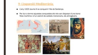 9- L’expansió Mediterrània
■ L’any 1323 Jaume II va conquerir l’illa de Sardenya.
■ Per dur a terme aquestes conquestes els reis van disposar d’una bona
flota marítima i d’un exèrcit de soldats mercenaris, els almogàvers.
 