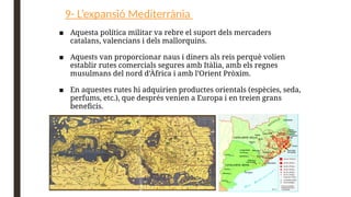 9- L’expansió Mediterrània
■ Aquesta política militar va rebre el suport dels mercaders
catalans, valencians i dels mallorquins.
■ Aquests van proporcionar naus i diners als reis perquè volien
establir rutes comercials segures amb Itàlia, amb els regnes
musulmans del nord d’Àfrica i amb l’Orient Pròxim.
■ En aquestes rutes hi adquirien productes orientals (espècies, seda,
perfums, etc.), que després venien a Europa i en treien grans
beneficis.
 