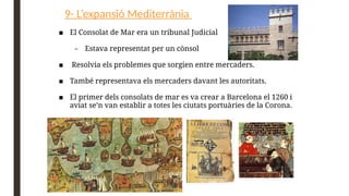 9- L’expansió Mediterrània
■ El Consolat de Mar era un tribunal Judicial
– Estava representat per un cònsol
■ Resolvia els problemes que sorgien entre mercaders.
■ També representava els mercaders davant les autoritats.
■ El primer dels consolats de mar es va crear a Barcelona el 1260 i
aviat se’n van establir a totes les ciutats portuàries de la Corona.
 