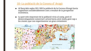 10- La població de la Corona d’ Aragó
■ Al llarg dels segles XII i XIII la població de la Corona d’Aragó havia
augmentat considerablement com a resultat de la prosperitat
econòmica.
■ La part més important de la població vivia al camp, però el
desenvolupament comercial i artesà havia atret molta gent cap a
les ciutats, que van experimentar un gran creixement
 