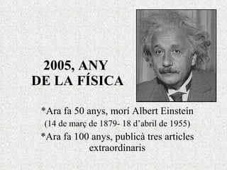 2005, ANY  DE LA FÍSICA *Ara fa 50 anys, morí Albert Einstein (14 de març de 1879- 18 d’abril de 1955) *Ara fa 100 anys, publicà tres articles extraordinaris 