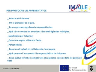 © 2014 IMAILE | Innovative Methods for Award Procedures of ICT learning in Europe
PER PROVOCAR UN APRENENTATGE
_ Centrat en l’alumne.
_ On el professor és el guia.
_ En un aprenentatge basat en competències.
_ Què té en compte les emocions i les intel·ligències múltiples.
_Significatiu per l’alumne.
_Què no té espais ni horaris fixats.
_Personalitzat.
_ Basat en el treball en col·laboratiu, fent equip.
_ Què promou l’autonomia i la responsabilitat de l’alumne.
_ I que avalua tenint en compte tots els aspectes i des de tots els punts de
vista
 