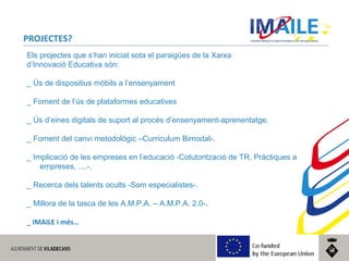 © 2014 IMAILE | Innovative Methods for Award Procedures of ICT learning in Europe
PROJECTES?
Els projectes que s’han iniciat sota el paraigües de la Xarxa
d’Innovació Educativa són:
_ Ús de dispositius mòbils a l’ensenyament
_ Foment de l’ús de plataformes educatives
_ Ús d’eines digitals de suport al procés d’ensenyament-aprenentatge.
_ Foment del canvi metodològic –Curriculum Bimodal-.
_ Implicació de les empreses en l’educació -Cotutorització de TR, Pràctiques a
empreses, ....-.
_ Recerca dels talents ocults -Som especialistes-.
_ Millora de la tasca de les A.M.P.A. – A.M.P.A. 2.0-.
_ IMAILE i més…
 