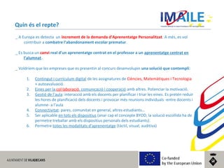 © 2014 IMAILE | Innovative Methods for Award Procedures of ICT learning in Europe
Quin és el repte?
_ A Europa es detecta un increment de la demanda d’Aprenentatge Personalitzat. A més, es vol
contribuir a combatre l’abandonament escolar prematur.
_ Es busca un canvi real d’un aprenentatge centrat en el professor a un aprenentatge centrat en
l’alumnat..
_ Voldríem que les empreses que es presentin al concurs desenvolupin una solució que contempli:
1. Contingut i currículum digital de les assignatures de Ciències, Matemàtiques i Tecnologia
+ autoavaluació.
2. Eines per la col·laboració, comunicació i cooperació amb altres. Potenciar la motivació.
3. Gestió de l’aula: interacció amb els docents per planificar i triar les eines. Es pretén reduir
les hores de planificació dels docents i provocar més reunions individuals -entre docents i
alumne- a l’aula
4. Connectivitat: pares, comunitat en general, altres estudiants…
5. Ser aplicable en tots els dispositius (anar cap el concepte BYOD, la solució escollida ha de
permetre treballar amb els dispositius personals dels estudiants).
6. Permetre totes les modalitats d’aprenentatge (tàctil, visual, auditiva)
 