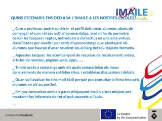 © 2014 IMAILE | Innovative Methods for Award Procedures of ICT learning in Europe
QUINS ESCENARIS ENS DEIXARÀ L‘IMAILE A LES NOSTRES ESCOLES?
_ Com a professor podré conèixer el perfil dels meus alumnes abans de
començar el curs i el seu estil d’aprenentatge, això m’ha de permetre
deixar les tasques i reptes, individuals o col·lectius en una eina virtual,
classificades per nivells i per estils d’aprenentatge que plantejaré als
alumnes que hauran d’anar resolent-los al llarg del seu trajecte formatiu.
_ Aquestes tasques les acompanyaré de recursos de recolzament: vídeo,
articles de revistes, pàgines web, apps, ....
_ Tindré accés a companys amb els quals comparteixo els meus
coneixements de manera col·laborativa. i estableixo discussions i debats.
_ Quan vull avaluar ho tinc molt fàcil perquè puc consultar la feina feta pels
alumnes en els eu portfoli.
_ Em puc comunicar amb els pares mitjançant mail o altres mitjans per
mantenir-los informats de tot el què succeeix a l’aula.
...
 