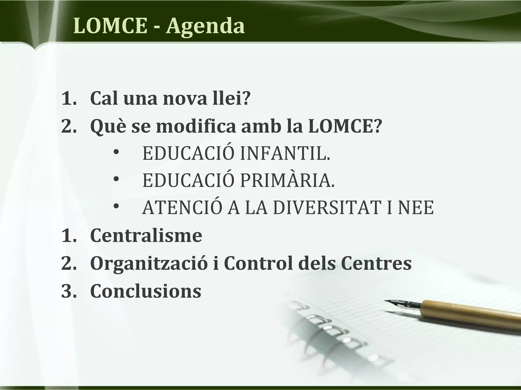 LOMCE - Agenda
1. Cal una nova llei?
2. Què se modifica amb la LOMCE?
• EDUCACIÓ INFANTIL.
• EDUCACIÓ PRIMÀRIA.
• ATENCIÓ A LA DIVERSITAT I NEE
1. Centralisme
2. Organització i Control dels Centres
3. Conclusions
 