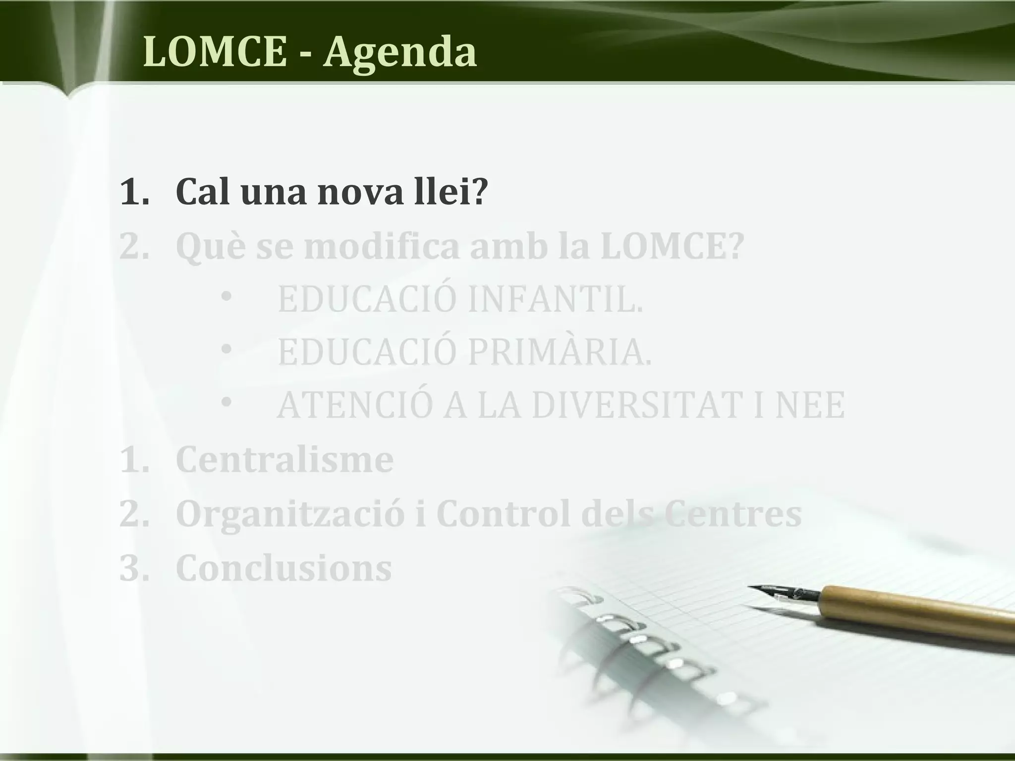 LOMCE - Agenda
1. Cal una nova llei?
2. Què se modifica amb la LOMCE?
• EDUCACIÓ INFANTIL.
• EDUCACIÓ PRIMÀRIA.
• ATENCIÓ A LA DIVERSITAT I NEE
1. Centralisme
2. Organització i Control dels Centres
3. Conclusions
 