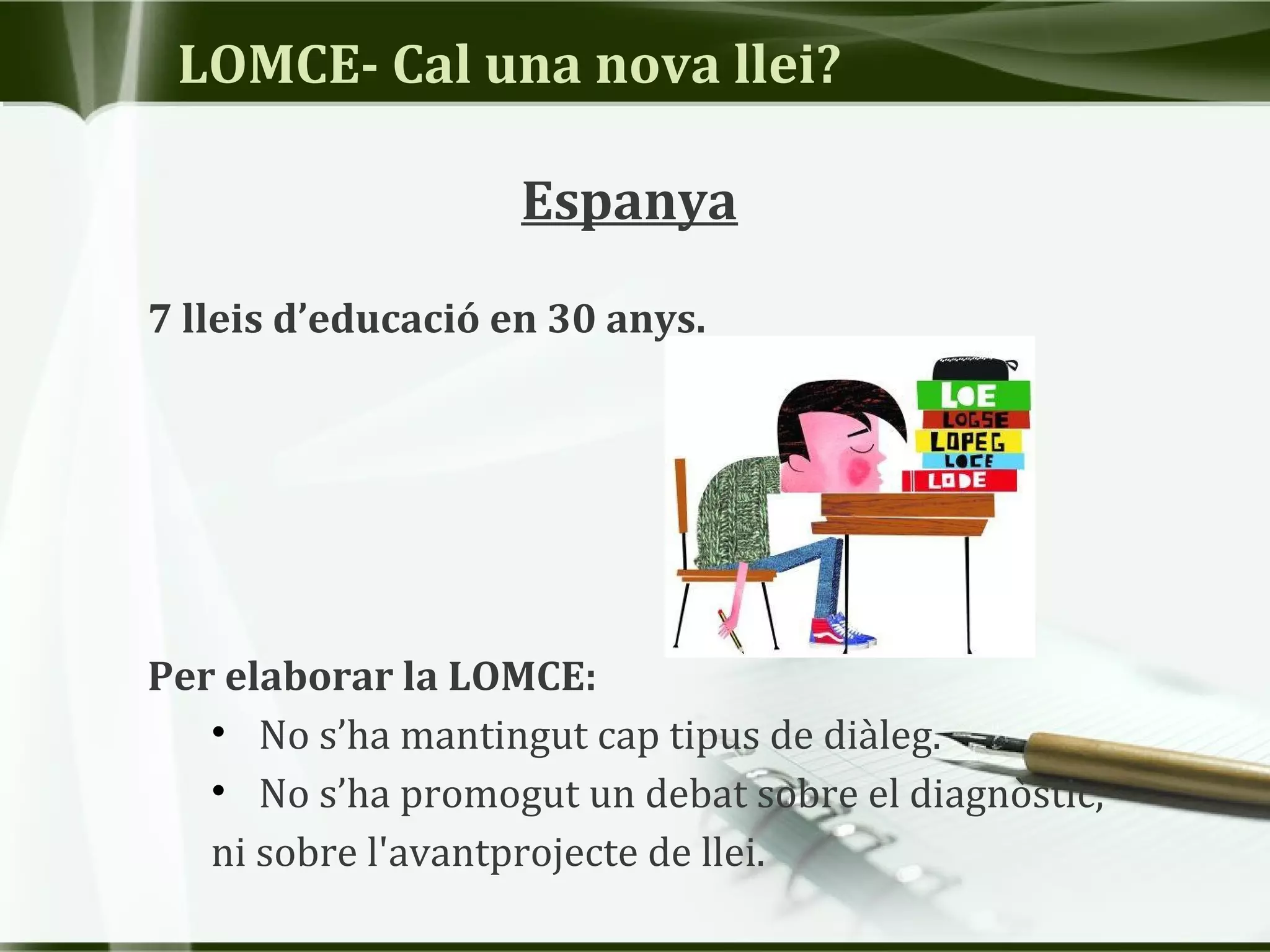 LOMCE- Cal una nova llei?
Espanya
7 lleis d’educació en 30 anys.
Per elaborar la LOMCE:
• No s’ha mantingut cap tipus de diàleg.
• No s’ha promogut un debat sobre el diagnòstic,
ni sobre l'avantprojecte de llei.
 