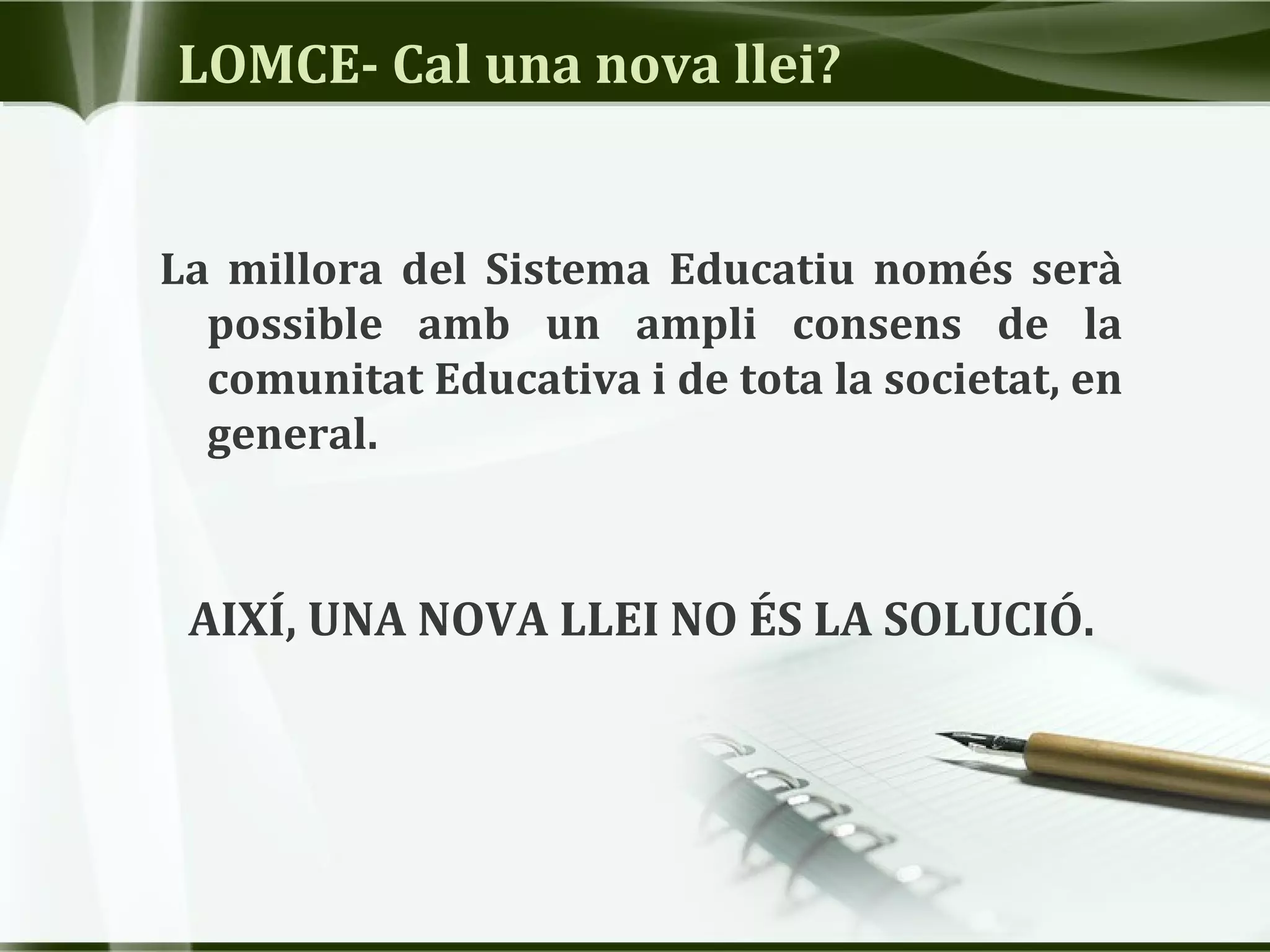 LOMCE- Cal una nova llei?
La millora del Sistema Educatiu només serà
possible amb un ampli consens de la
comunitat Educativa i de tota la societat, en
general.
AIXÍ, UNA NOVA LLEI NO ÉS LA SOLUCIÓ.
 
