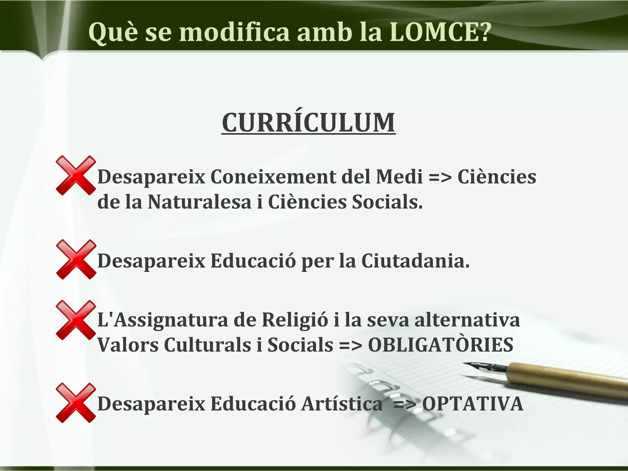 Què se modifica amb la LOMCE?
CURRÍCULUM
• Desapareix Coneixement del Medi => Ciències
de la Naturalesa i Ciències Socials.
• Desapareix Educació per la Ciutadania.
• L'Assignatura de Religió i la seva alternativa
Valors Culturals i Socials => OBLIGATÒRIES
• Desapareix Educació Artística => OPTATIVA
 