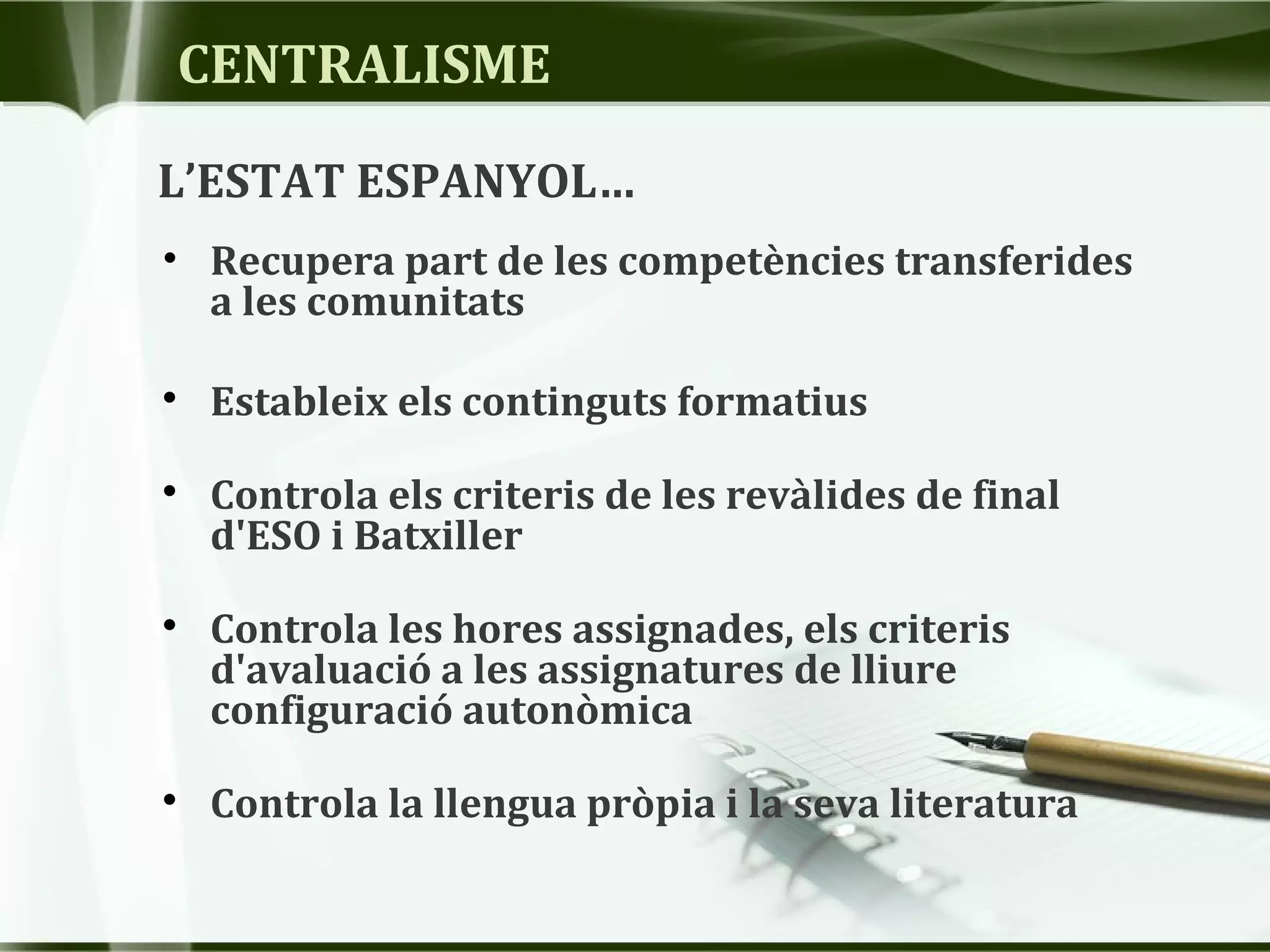 CENTRALISME
• Recupera part de les competències transferides
a les comunitats

Estableix els continguts formatius

Controla els criteris de les revàlides de final
d'ESO i Batxiller

Controla les hores assignades, els criteris
d'avaluació a les assignatures de lliure
configuració autonòmica

Controla la llengua pròpia i la seva literatura
L’ESTAT ESPANYOL…
 