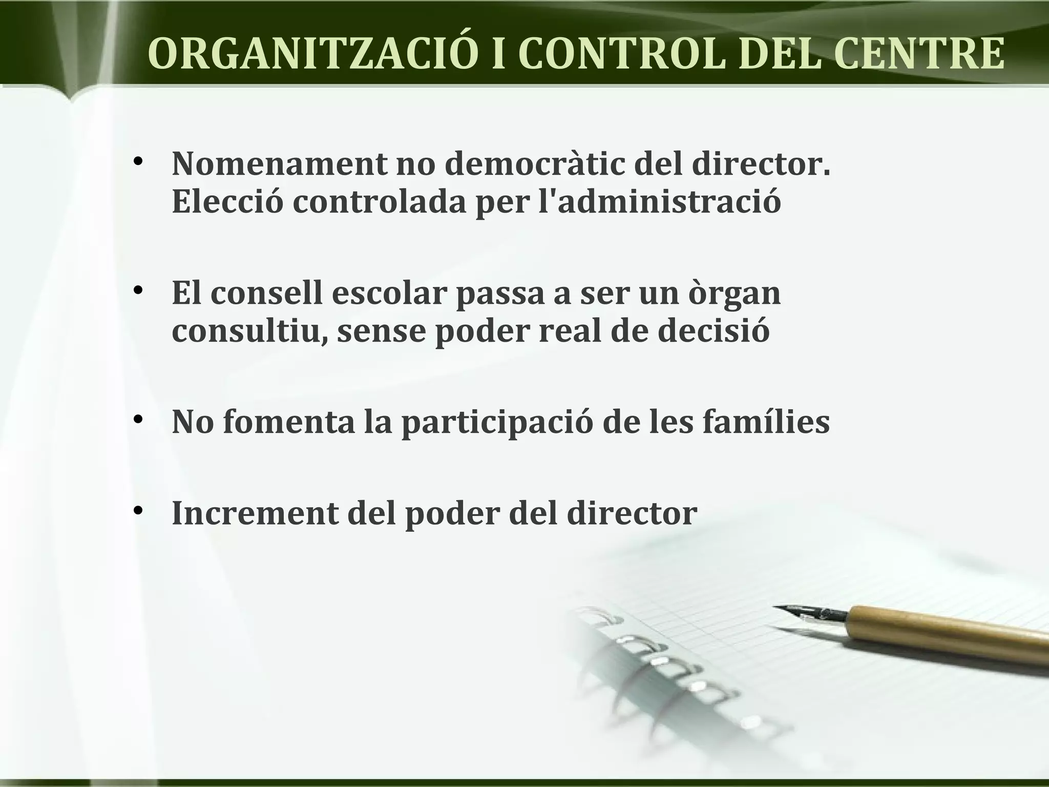 ORGANITZACIÓ I CONTROL DEL CENTRE
• Nomenament no democràtic del director.
Elecció controlada per l'administració
• El consell escolar passa a ser un òrgan
consultiu, sense poder real de decisió
• No fomenta la participació de les famílies
• Increment del poder del director
 