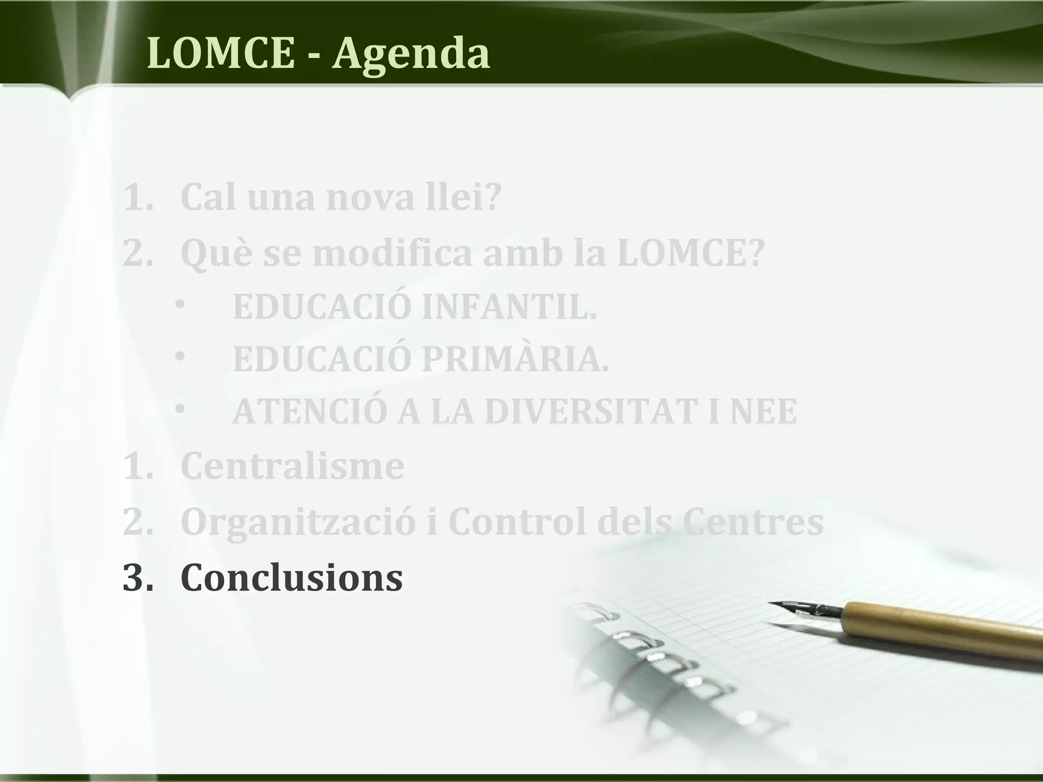 LOMCE - Agenda
1. Cal una nova llei?
2. Què se modifica amb la LOMCE?
• EDUCACIÓ INFANTIL.
• EDUCACIÓ PRIMÀRIA.
• ATENCIÓ A LA DIVERSITAT I NEE
1. Centralisme
2. Organització i Control dels Centres
3. Conclusions
 