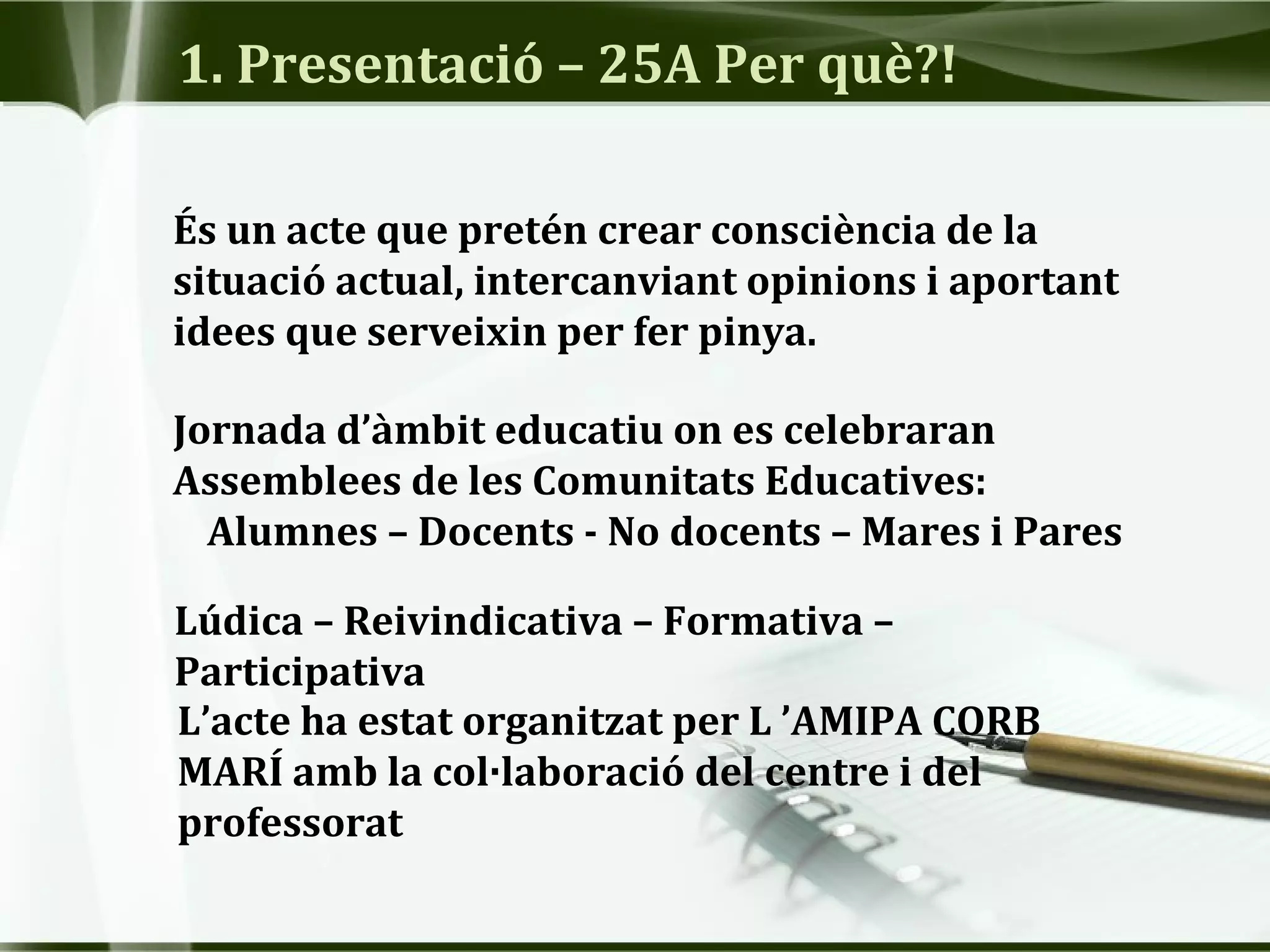 1. Presentació – 25A Per què?!
Jornada d’àmbit educatiu on es celebraran
Assemblees de les Comunitats Educatives:
Alumnes – Docents - No docents – Mares i Pares
Lúdica – Reivindicativa – Formativa –
Participativa
És un acte que pretén crear consciència de la
situació actual, intercanviant opinions i aportant
idees que serveixin per fer pinya.
L’acte ha estat organitzat per L ’AMIPA CORB
MARÍ amb la col·laboració del centre i del
professorat
 