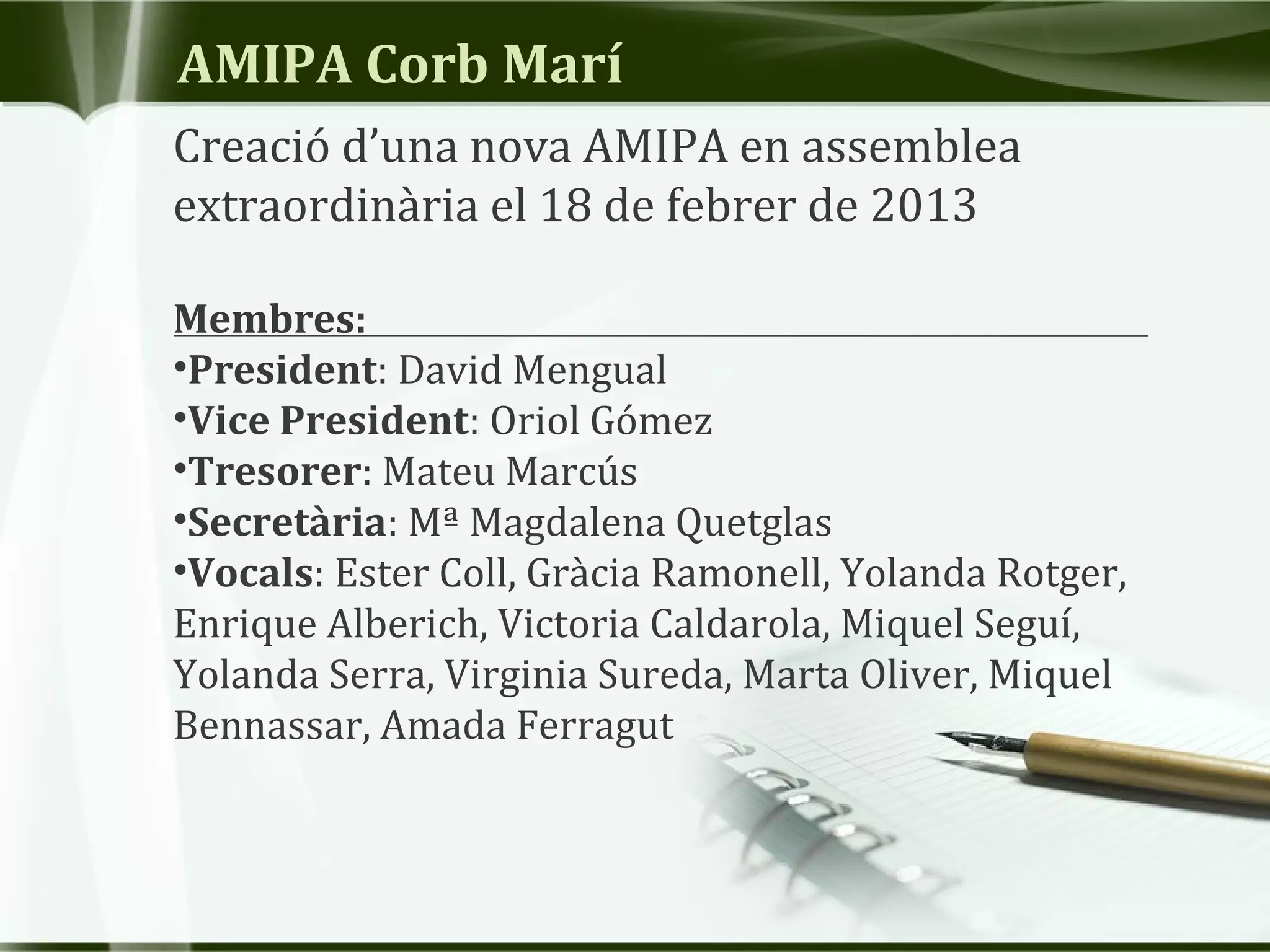 AMIPA Corb Marí
Creació d’una nova AMIPA en assemblea
extraordinària el 18 de febrer de 2013
Membres:
•President: David Mengual
•Vice President: Oriol Gómez
•Tresorer: Mateu Marcús
•Secretària: Mª Magdalena Quetglas
•Vocals: Ester Coll, Gràcia Ramonell, Yolanda Rotger,
Enrique Alberich, Victoria Caldarola, Miquel Seguí,
Yolanda Serra, Virginia Sureda, Marta Oliver, Miquel
Bennassar, Amada Ferragut
 