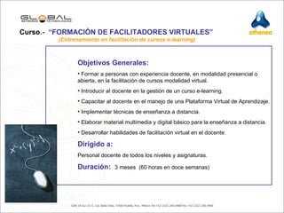 Objetivos Generales:  Formar a personas con experiencia docente, en modalidad presencial o abierta, en la facilitación de cursos modalidad virtual.  Introducir al docente en la gestión de un curso e-learning. Capacitar al docente en el manejo de una Plataforma Virtual de Aprendizaje. Implementar técnicas de enseñanza a distancia. Elaborar material multimedia y digital básico para la enseñanza a distancia. Desarrollar habilidades de facilitación virtual en el docente. Dirigido a:  Personal docente de todos los niveles y asignaturas. Duración:   3 meses  (60 horas en doce semanas) Curso .-  “FORMACIÓN DE FACILITADORES VIRTUALES”     (Entrenamiento en facilitación de cursos e-learning) 
