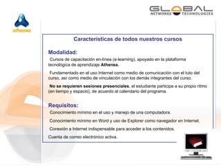 Características de todos nuestros cursos Modalidad:  Cursos de capacitación en-línea (e-learning), apoyado en la plataforma tecnológica de aprendizaje  Athenea. Fundamentado en el uso Internet como medio de comunicación con el tuto del curso, así como medio de vinculación con los demás integrantes del curso.  No se requieren sesiones presenciales , el estudiante participa a su propio ritmo (en tiempo y espacio), de acuerdo al calendario del programa. Requisitos: Conocimiento mínimo en el uso y manejo de una computadora. Conocimiento mínimo en Word y uso de Explorer como navegador en Internet.  Conexión a Internet indispensable para acceder a los contenidos. Cuenta de correo electrónico activa. 