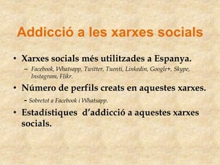 Addicció a les xarxes socials
• Xarxes socials més utilitzades a Espanya.
– Facebook, Whatsapp, Twitter, Tuenti, Linkedin, Google+, Skype,
Instagram, Flikr.

• Número de perfils creats en aquestes xarxes.
- Sobretot a Facebook i Whatsapp.

• Estadístiques d’addicció a aquestes xarxes
socials.

 