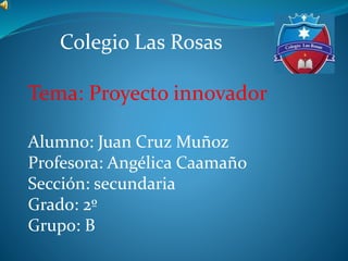 Colegio Las Rosas
Tema: Proyecto innovador
Alumno: Juan Cruz Muñoz
Profesora: Angélica Caamaño
Sección: secundaria
Grado: 2º
Grupo: B
 