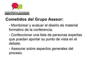Cometidos del Grupo Asesor:
 - Monitorear y evaluar el diseño de material
 formativo de la conferencia.
 - Confeccionar una lista de personas expertas
 que puedan aportar su punto de vista en el
 debate.
 - Asesorar sobre aspectos generales del
 proceso.
 