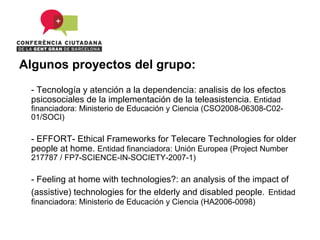 Algunos proyectos del grupo:
 - Tecnología y atención a la dependencia: analisis de los efectos
 psicosociales de la implementación de la teleasistencia. Entidad
 financiadora: Ministerio de Educación y Ciencia (CSO2008-06308-C02-
 01/SOCI)

 - EFFORT- Ethical Frameworks for Telecare Technologies for older
 people at home. Entidad financiadora: Unión Europea (Project Number
 217787 / FP7-SCIENCE-IN-SOCIETY-2007-1)

 - Feeling at home with technologies?: an analysis of the impact of
 (assistive) technologies for the elderly and disabled people. Entidad
 financiadora: Ministerio de Educación y Ciencia (HA2006-0098)
 