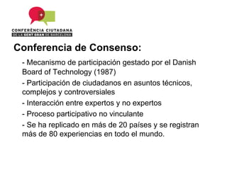 Conferencia de Consenso:
 - Mecanismo de participación gestado por el Danish
 Board of Technology (1987)
 - Participación de ciudadanos en asuntos técnicos,
 complejos y controversiales
 - Interacción entre expertos y no expertos
 - Proceso participativo no vinculante
 - Se ha replicado en más de 20 países y se registran
 más de 80 experiencias en todo el mundo.
 