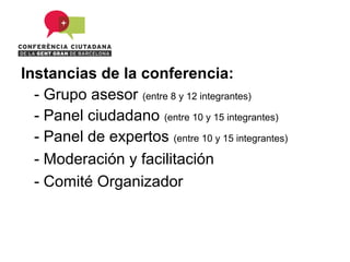 Instancias de la conferencia:
  - Grupo asesor (entre 8 y 12 integrantes)
  - Panel ciudadano (entre 10 y 15 integrantes)
  - Panel de expertos (entre 10 y 15 integrantes)
  - Moderación y facilitación
  - Comité Organizador
 