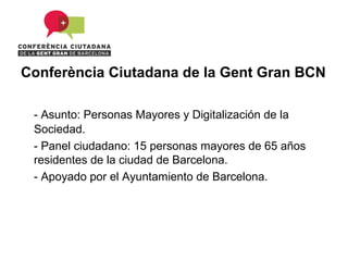 Conferència Ciutadana de la Gent Gran BCN

 - Asunto: Personas Mayores y Digitalización de la
 Sociedad.
 - Panel ciudadano: 15 personas mayores de 65 años
 residentes de la ciudad de Barcelona.
 - Apoyado por el Ayuntamiento de Barcelona.
 