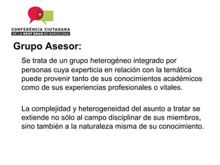 Grupo Asesor:
 Se trata de un grupo heterogéneo integrado por
 personas cuya experticia en relación con la temática
 puede provenir tanto de sus conocimientos académicos
 como de sus experiencias profesionales o vitales.

 La complejidad y heterogeneidad del asunto a tratar se
 extiende no sólo al campo disciplinar de sus miembros,
 sino también a la naturaleza misma de su conocimiento.
 