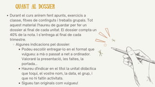 Durant el curs anirem fent apunts, exercicis a
classe, fitxes de continguts i treballs grupals. Tot
aquest material l'haureu de guardar per fer un
dossier al final de cada unitat. El dossier compta un
40% de la nota. I s’entrega al final de cada
trimestre.
Algunes indicacions pel dossier:
Podeu escollir entregar-lo en el format que
vulgueu: a mà o passat a net a ordinador.
Valoraré la presentació, les faltes, la
portada...
Haureu d'indicar en el títol la unitat didàctica
que toqui, el vostre nom, la data, el grup, i
que no hi faltin activitats.
Sigueu tan originals com vulgueu!
QUANT AL DOSSIER
 