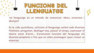 FUNCIONS DEL
FUNCIONS DEL
LLENGUATGE
LLENGUATGE
«el llenguatge és un mètode de comunicar idees, emocions i
desitjos»
En la vida quotidiana, utilitzem el llenguatge verbal amb diverses
finalitats: preguntar, desfogar-nos, passar el temps, expressar el
nostre estat d’ànim… S’anomenen funcions del llenguatge els
diversos propòsits o fins que es volen aconseguir quan s’emet un
enunciat.
 