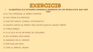 EXERCICIS
EXERCICIS
CLASSIFICA ELS SITAGMES NOMINALS SEGÜENTS EN LES MODALITATS QUE HEM
VIST
1.
A) EL FOC AMENAÇA LA SERRA D'ESPADÀ.
B) QUE VENEN ELS ENEMICS!
C) QUÈ FEM AMB EL CONSELL ESTUDIANTIL?
D) QUANTS AMICS HA PERDUT PER HAVER GUANYAT AQUEST PREMI!
E) FORÇA BARÇA!
F) A LA VILA HI HA UN MUSEU DE JOGUINES.
G) NO COMPREU MÉS PAPER!
H) BUSQUEN OR AL CANIGÓ.
I) MOR GUILLEM EFAK.
J) VINE AL MERCAT, REINA!
 