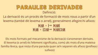 PARAULES DERIVADES
PARAULES DERIVADES
Definició:
La derivació és un procés de formació de mots nous a partir d’un
lexema (també dit lexema o arrel), generalment afegint-hi afixos:
mar + í→ marí
mar + ejar→ marejar
Els mots formats pel mecanisme de la derivació s’anomenen derivats.
El lexema (o arrel) és l’element significatiu, comú als mots d’una mateixa
família lèxica, que resta d’una paraula quan se’n separen els afixos (prefixos i
sufixos)
 