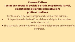 Classes d’afixos
Tenint en compte la posició de l’afix respecte de l’arrel,
classifiquem els afixos derivatius en:
prefixos i sufixos
Si la partícula de derivació va al davant del primitiu, en diem
prefix: descontrol.
Si la partícula de derivació va al darrere del primitiu, en diem sufix:
controlar.
Per formar els derivats, afegim partícules al mot primitiu.
 